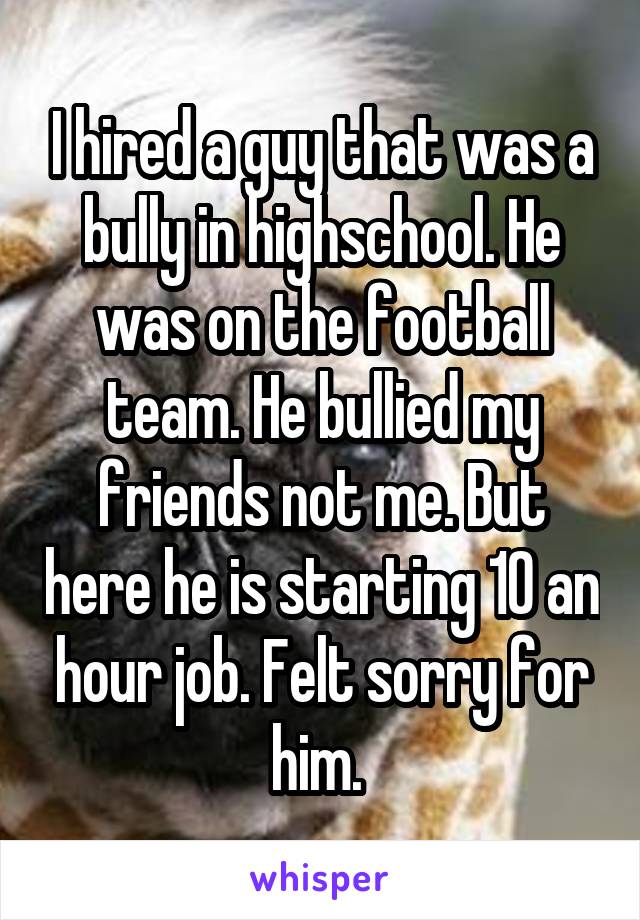 I hired a guy that was a bully in highschool. He was on the football team. He bullied my friends not me. But here he is starting 10 an hour job. Felt sorry for him. 