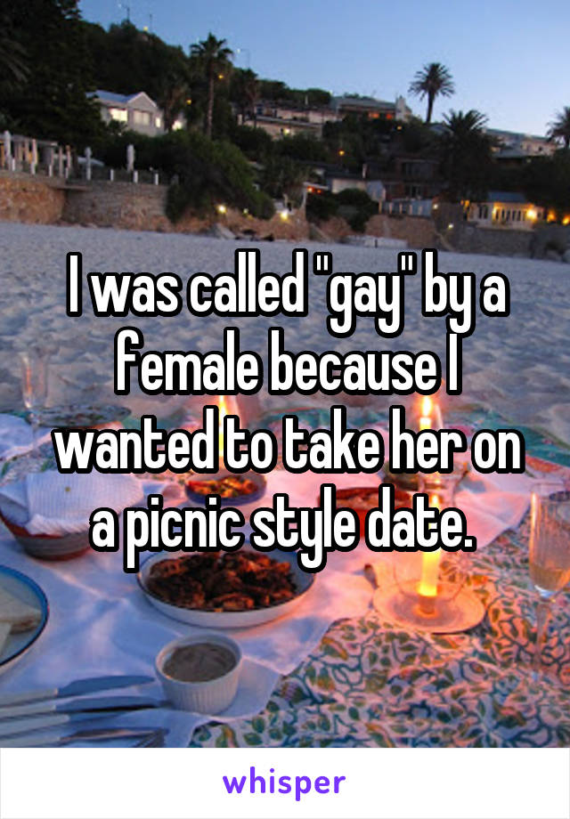 I was called "gay" by a female because I wanted to take her on a picnic style date. 