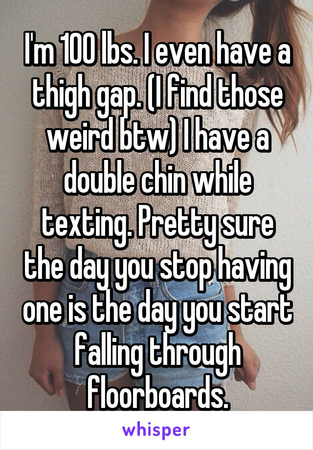 I'm 100 lbs. I even have a thigh gap. (I find those weird btw) I have a double chin while texting. Pretty sure the day you stop having one is the day you start falling through floorboards.