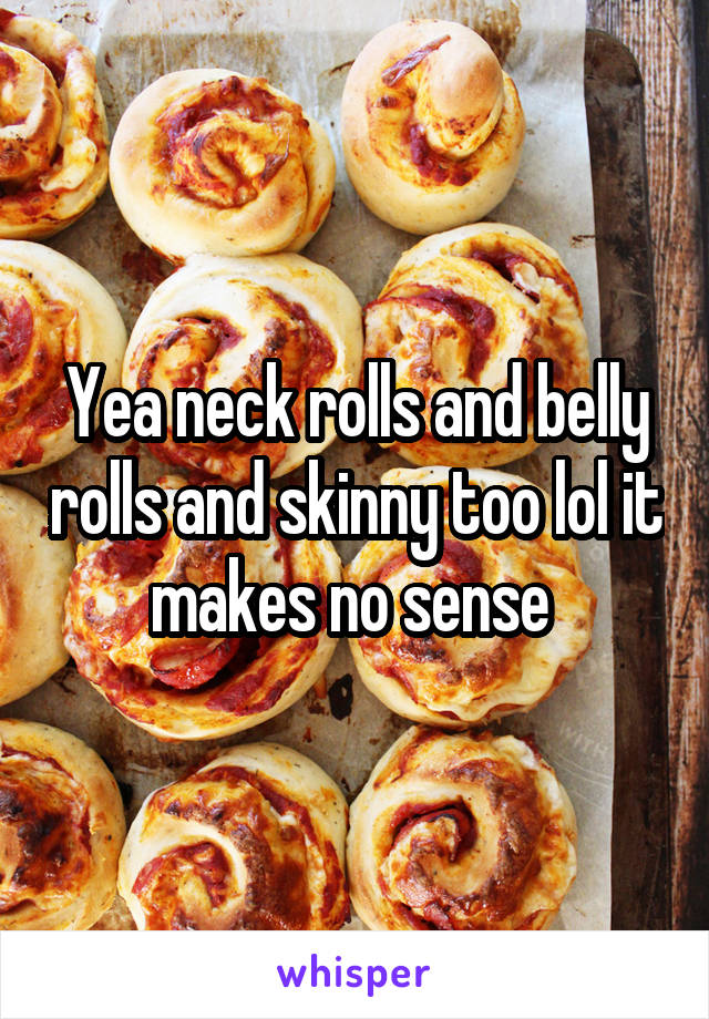 Yea neck rolls and belly rolls and skinny too lol it makes no sense 