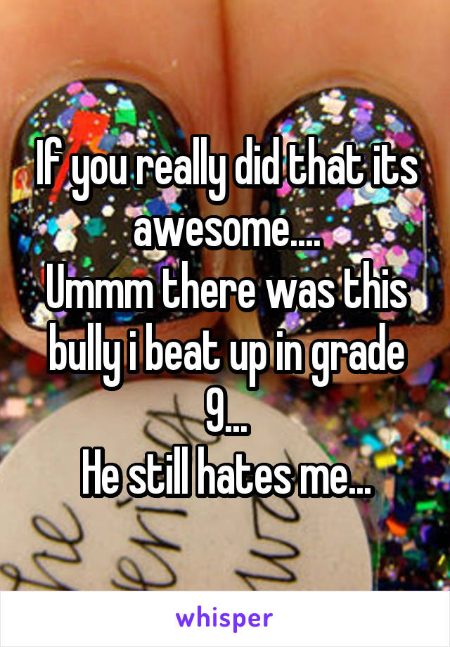 If you really did that its awesome....
Ummm there was this bully i beat up in grade 9...
He still hates me...