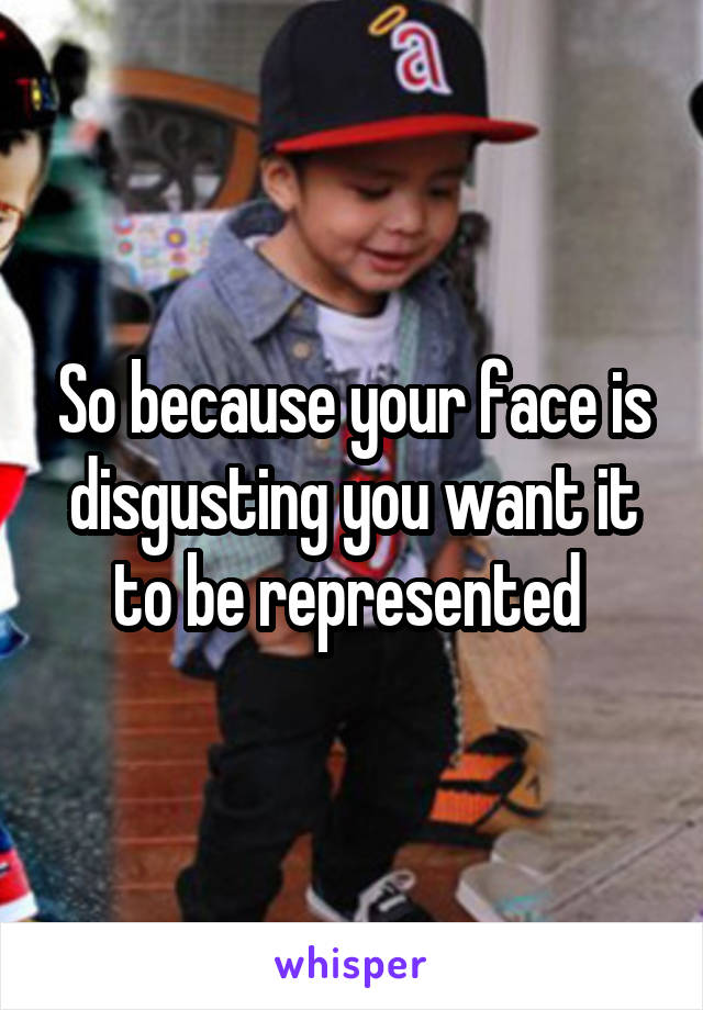 So because your face is disgusting you want it to be represented 
