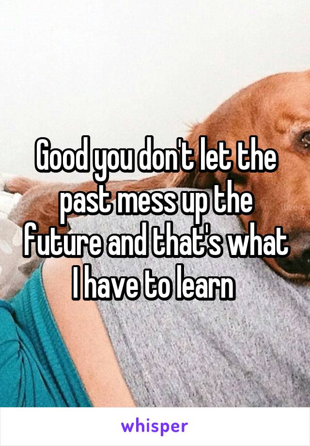 Good you don't let the past mess up the future and that's what I have to learn 