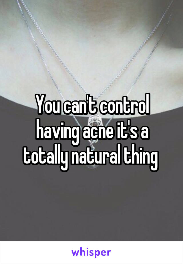 You can't control having acne it's a totally natural thing 