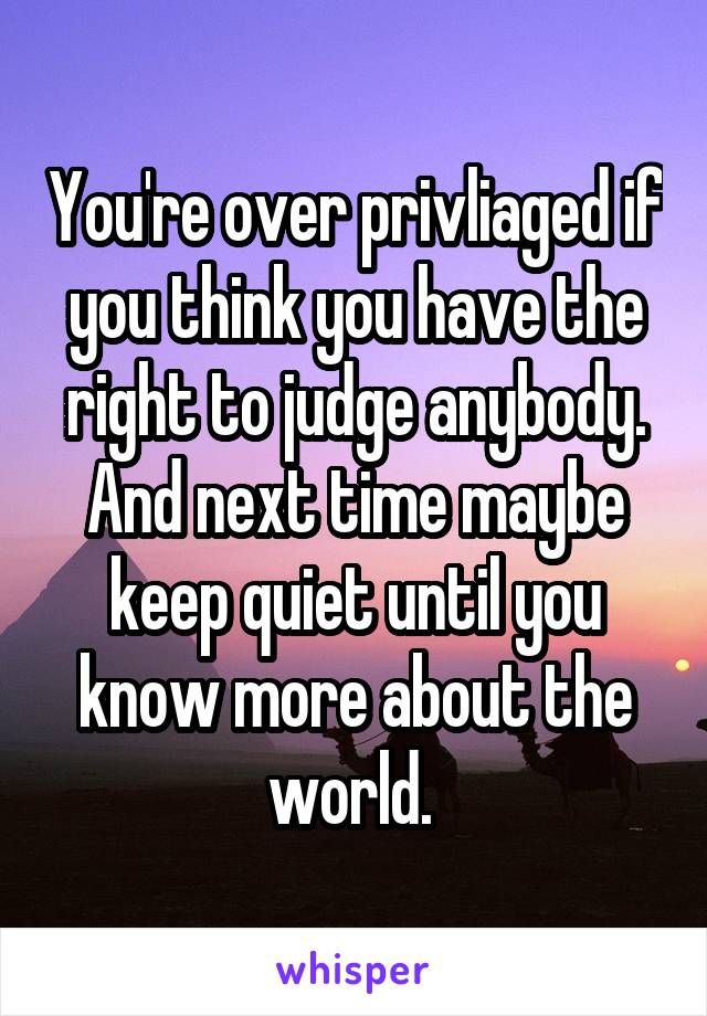 You're over privliaged if you think you have the right to judge anybody. And next time maybe keep quiet until you know more about the world. 