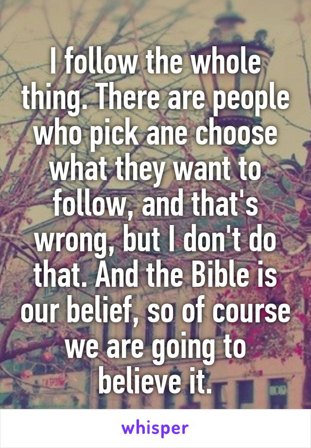 I follow the whole thing. There are people who pick ane choose what they want to follow, and that's wrong, but I don't do that. And the Bible is our belief, so of course we are going to believe it.