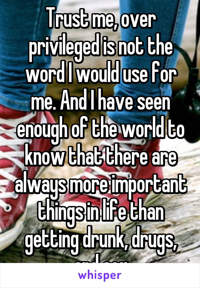 Trust me, over privileged is not the word I would use for me. And I have seen enough of the world to know that there are always more important things in life than getting drunk, drugs, and sex