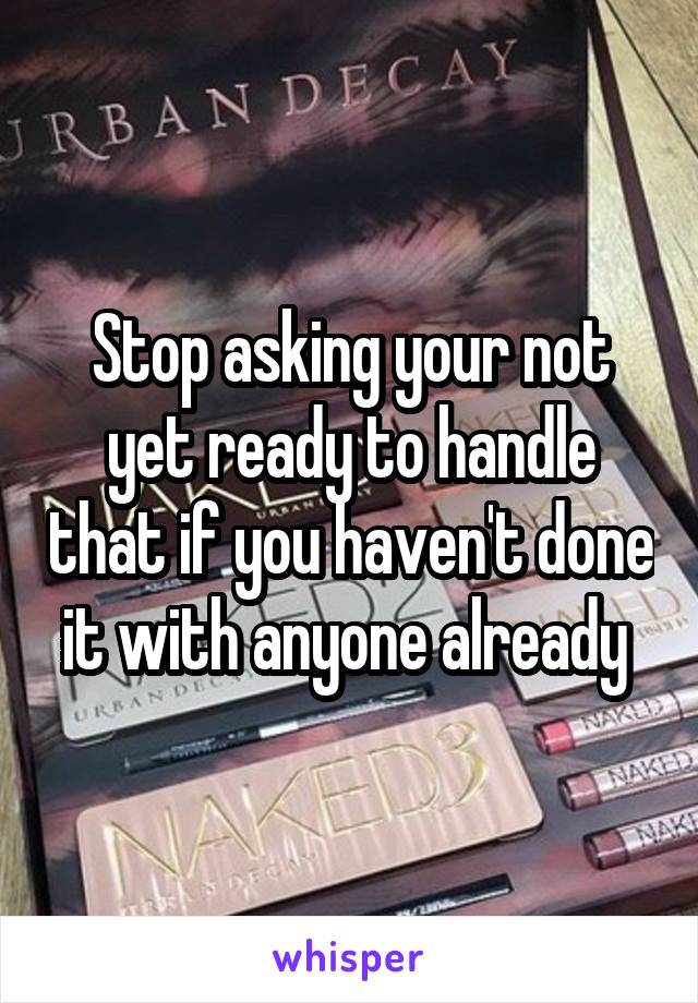 Stop asking your not yet ready to handle that if you haven't done it with anyone already 