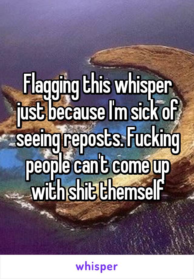 Flagging this whisper just because I'm sick of seeing reposts. Fucking people can't come up with shit themself