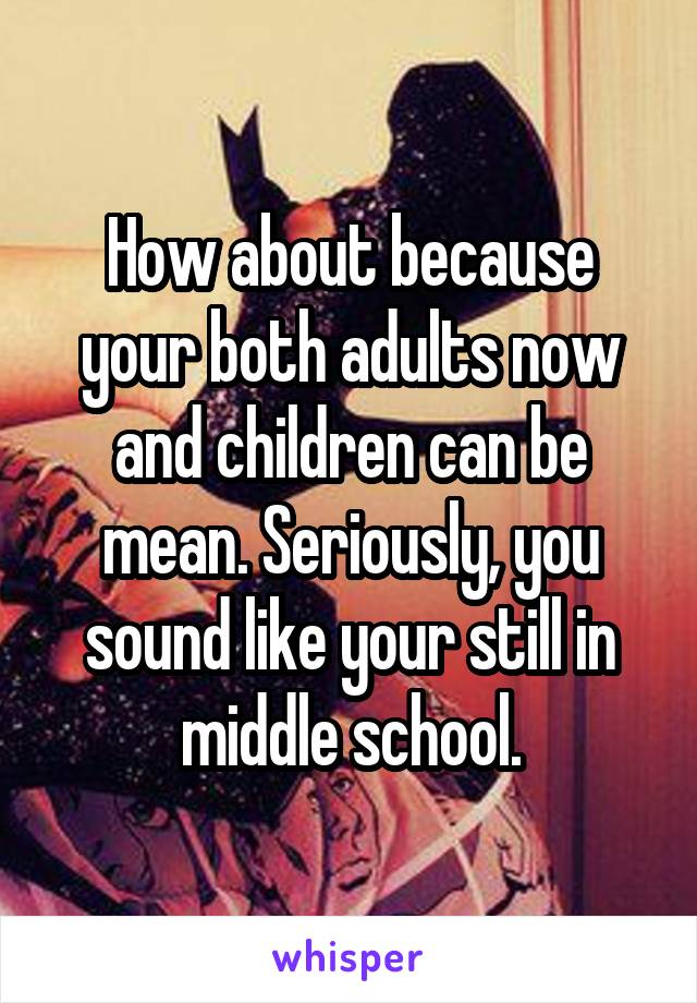 How about because your both adults now and children can be mean. Seriously, you sound like your still in middle school.