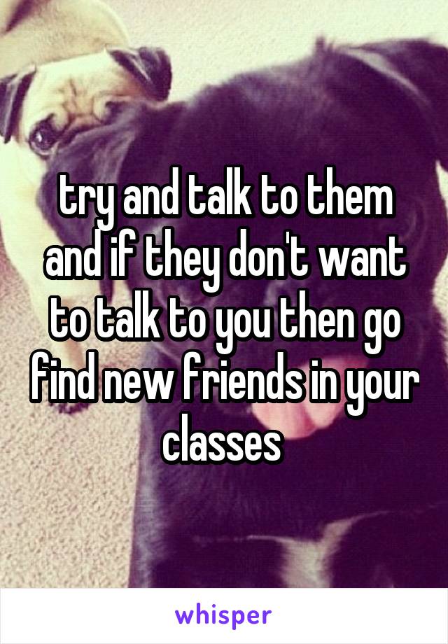 try and talk to them and if they don't want to talk to you then go find new friends in your classes 