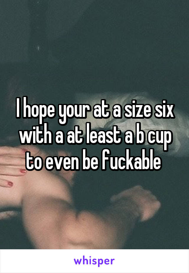 I hope your at a size six with a at least a b cup to even be fuckable 