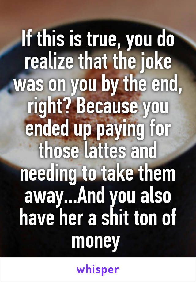 If this is true, you do realize that the joke was on you by the end, right? Because you ended up paying for those lattes and needing to take them away...And you also have her a shit ton of money 