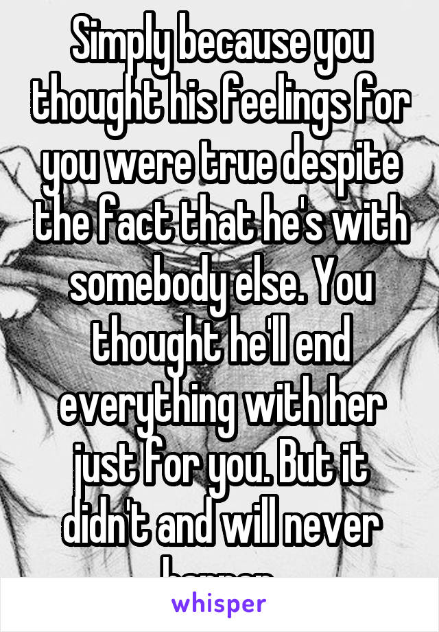 Simply because you thought his feelings for you were true despite the fact that he's with somebody else. You thought he'll end everything with her just for you. But it didn't and will never happen.