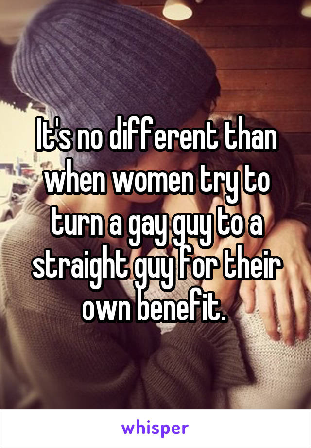 It's no different than when women try to turn a gay guy to a straight guy for their own benefit. 