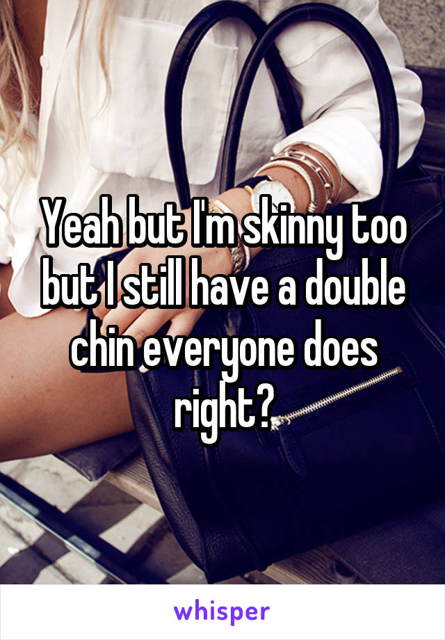 Yeah but I'm skinny too but I still have a double chin everyone does right?