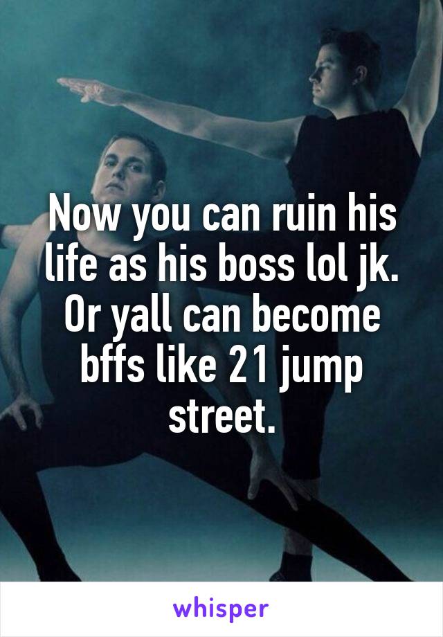 Now you can ruin his life as his boss lol jk. Or yall can become bffs like 21 jump street.