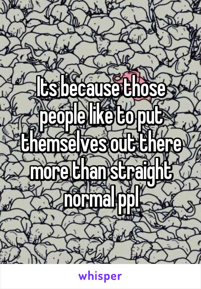 Its because those people like to put themselves out there more than straight normal ppl