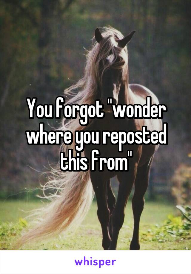 You forgot "wonder where you reposted this from"