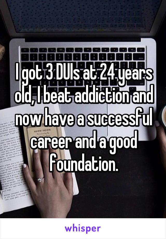 I got 3 DUIs at 24 years old, I beat addiction and now have a successful career and a good foundation.