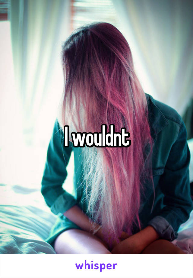 I wouldnt