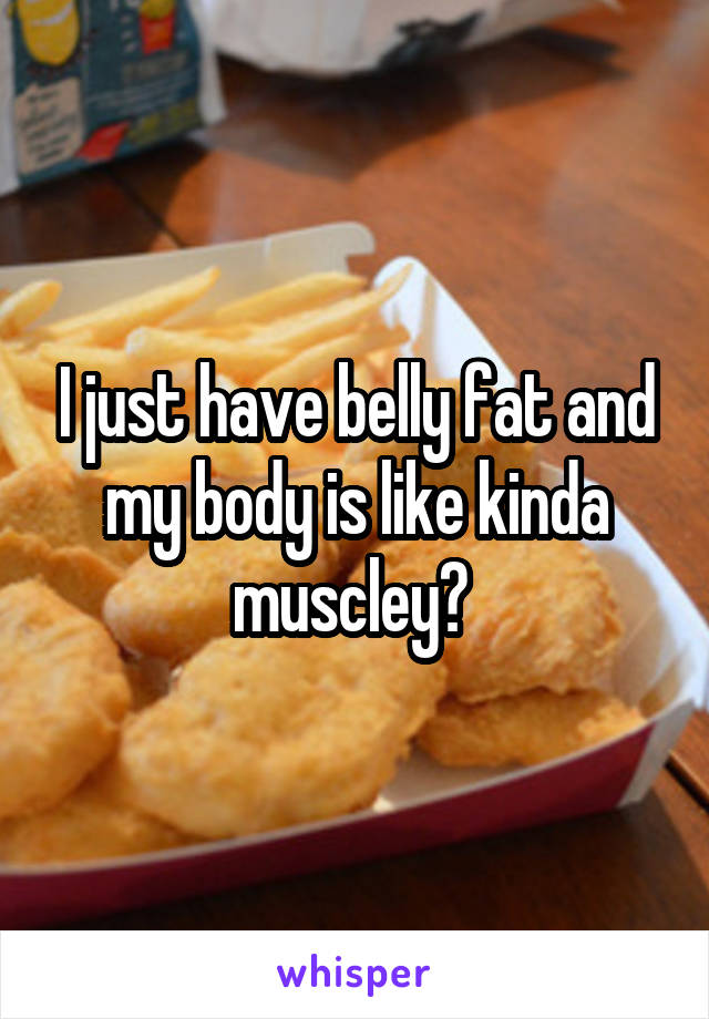 I just have belly fat and my body is like kinda muscley? 