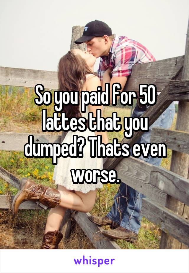 So you paid for 50 lattes that you dumped? Thats even worse.