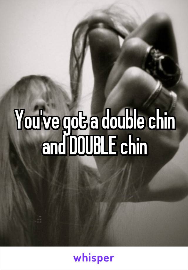 You've got a double chin and DOUBLE chin