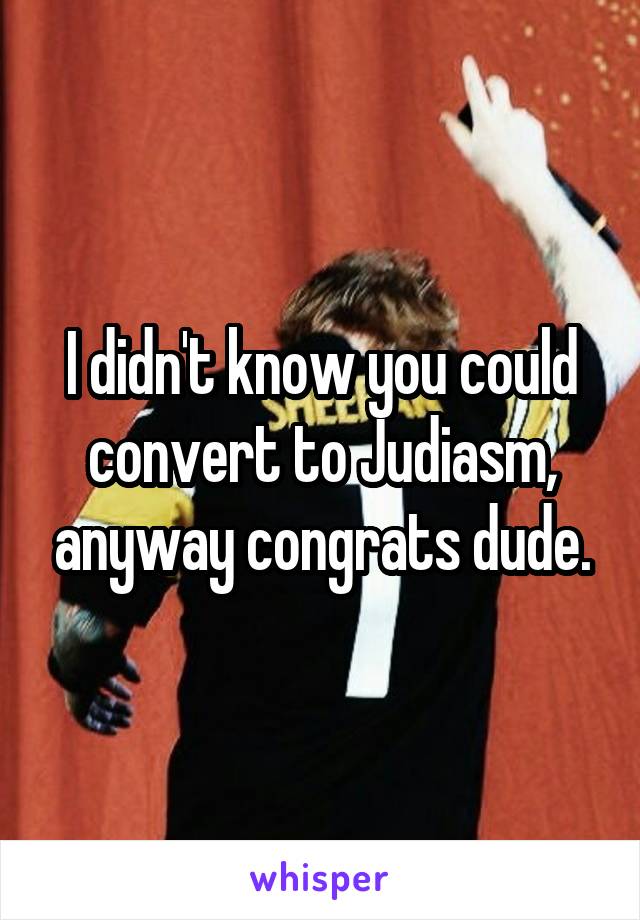 I didn't know you could convert to Judiasm, anyway congrats dude.