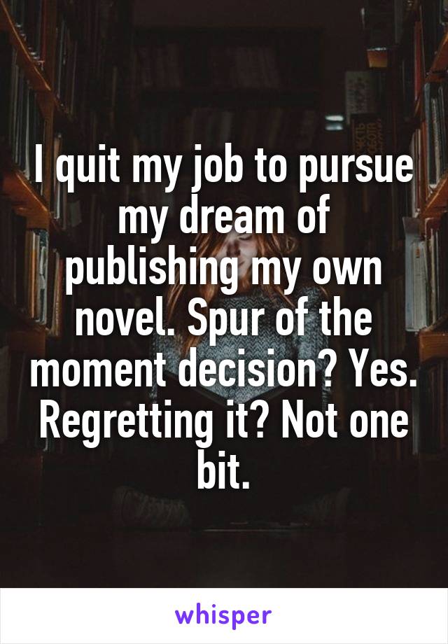 I quit my job to pursue my dream of publishing my own novel. Spur of the moment decision? Yes. Regretting it? Not one bit.
