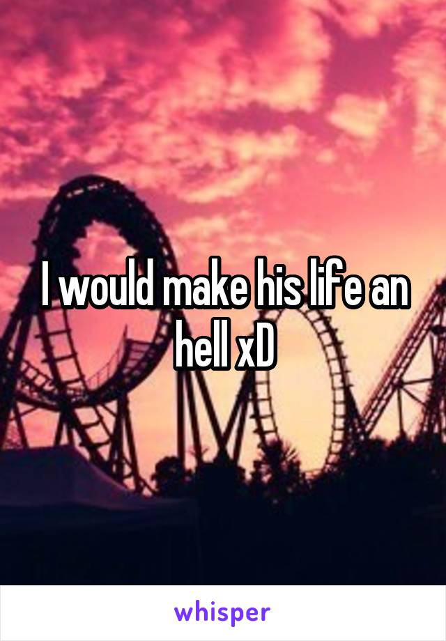 I would make his life an hell xD