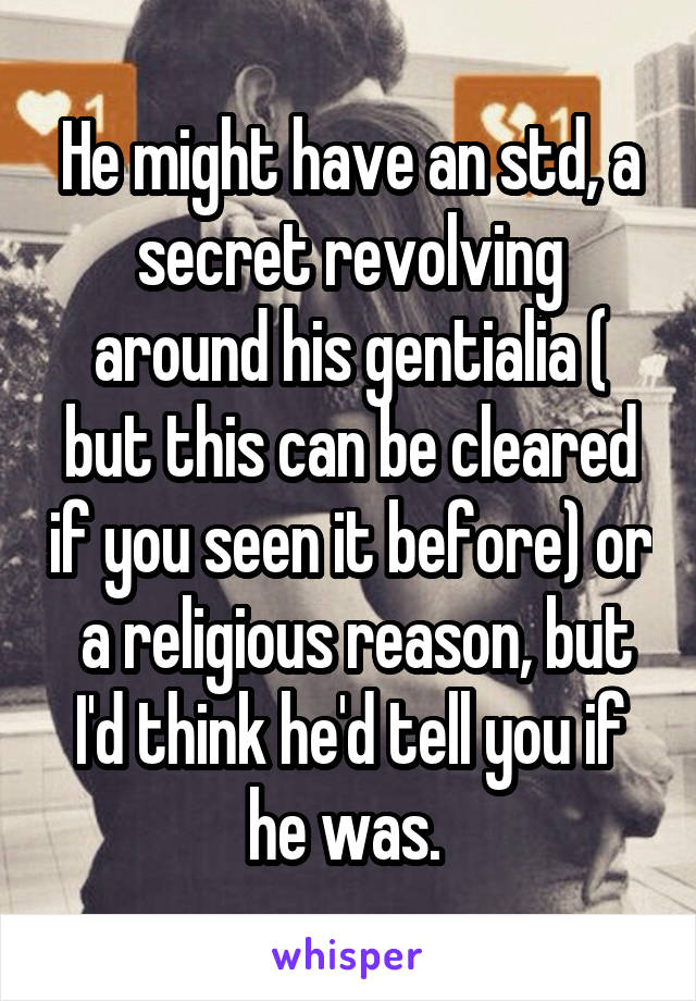 He might have an std, a secret revolving around his gentialia ( but this can be cleared if you seen it before) or  a religious reason, but I'd think he'd tell you if he was. 