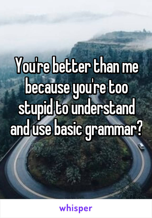 You're better than me because you're too stupid to understand and use basic grammar? 