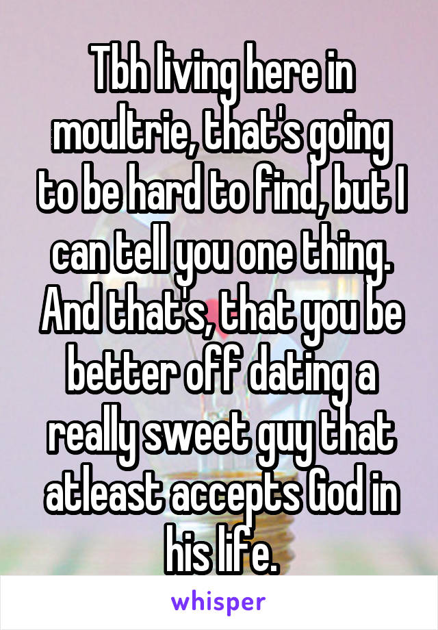 Tbh living here in moultrie, that's going to be hard to find, but I can tell you one thing. And that's, that you be better off dating a really sweet guy that atleast accepts God in his life.