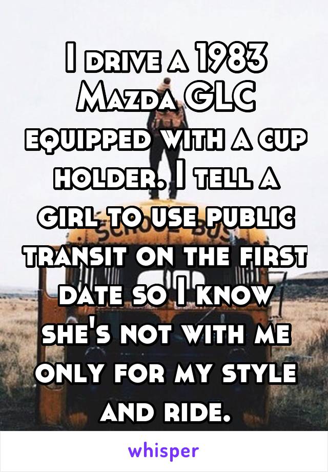 I drive a 1983 Mazda GLC equipped with a cup holder. I tell a girl to use public transit on the first date so I know she's not with me only for my style and ride.