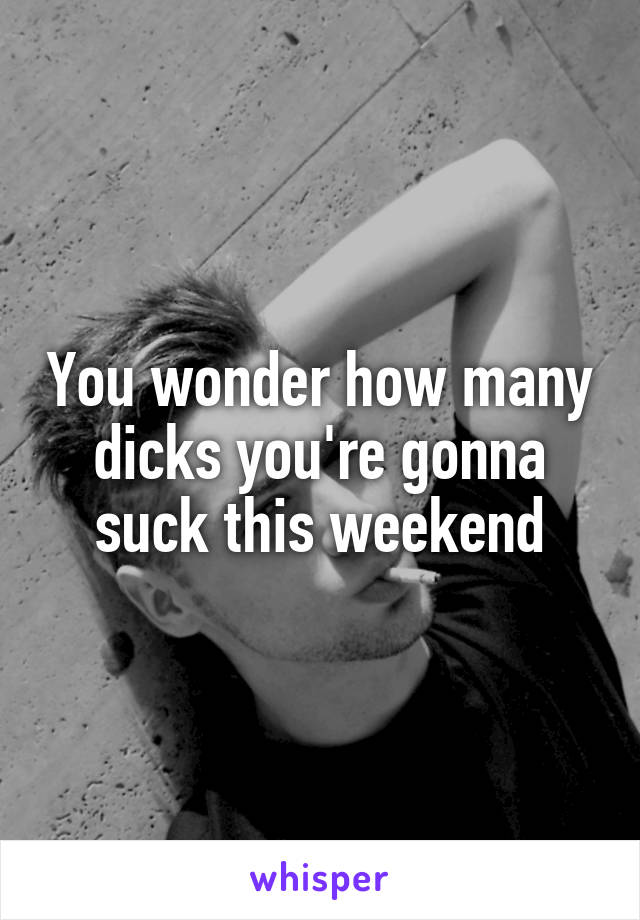 You wonder how many dicks you're gonna suck this weekend