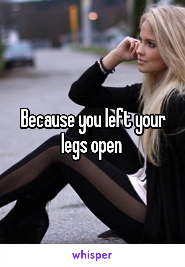 Because you left your legs open 