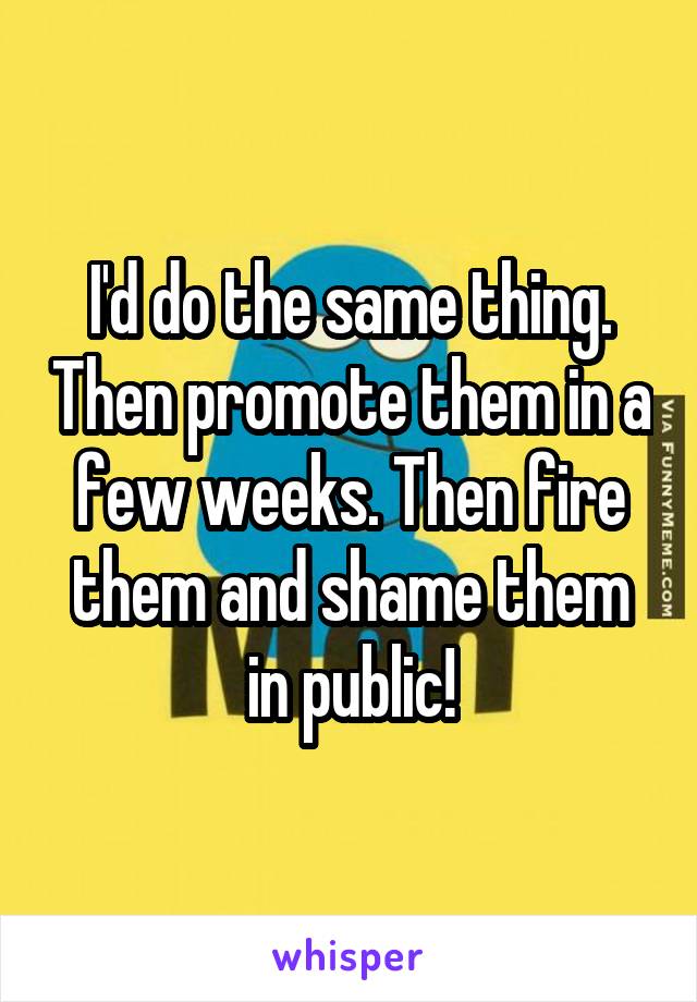 I'd do the same thing. Then promote them in a few weeks. Then fire them and shame them in public!