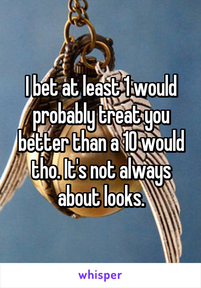 I bet at least 1 would probably treat you better than a 10 would tho. It's not always about looks.