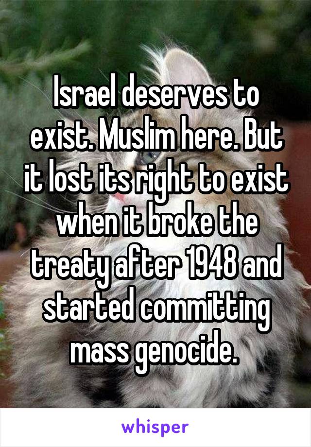 Israel deserves to exist. Muslim here. But it lost its right to exist when it broke the treaty after 1948 and started committing mass genocide. 