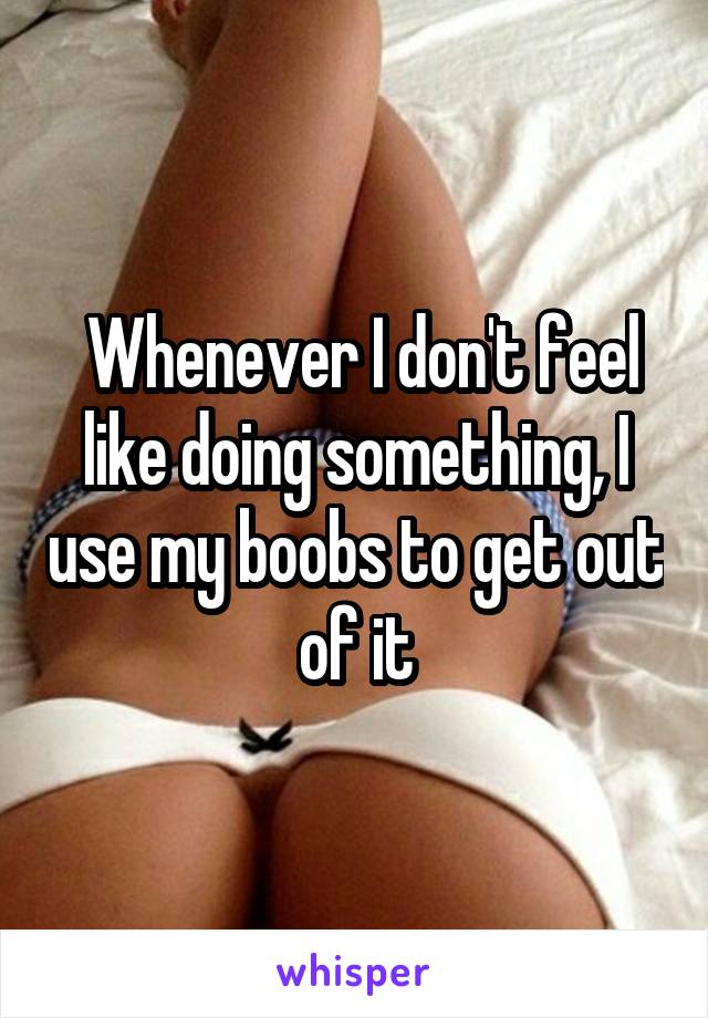  Whenever I don't feel like doing something, I use my boobs to get out of it