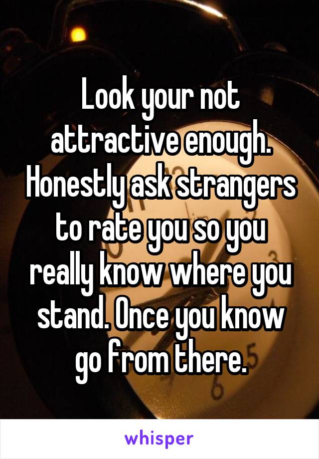 Look your not attractive enough. Honestly ask strangers to rate you so you really know where you stand. Once you know go from there.