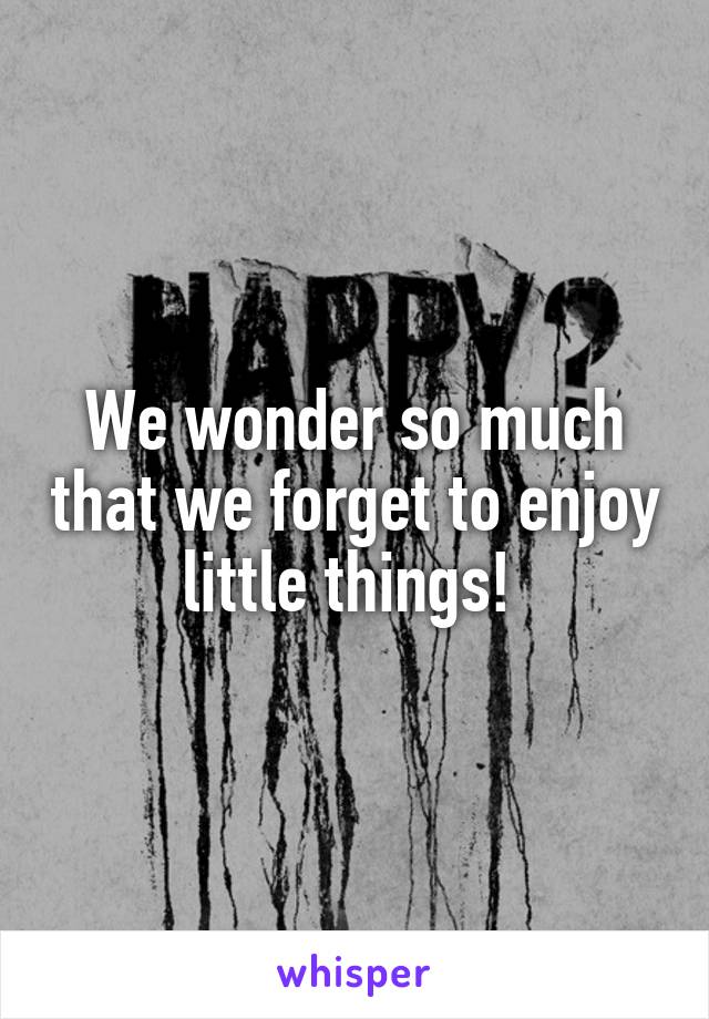 We wonder so much that we forget to enjoy little things! 