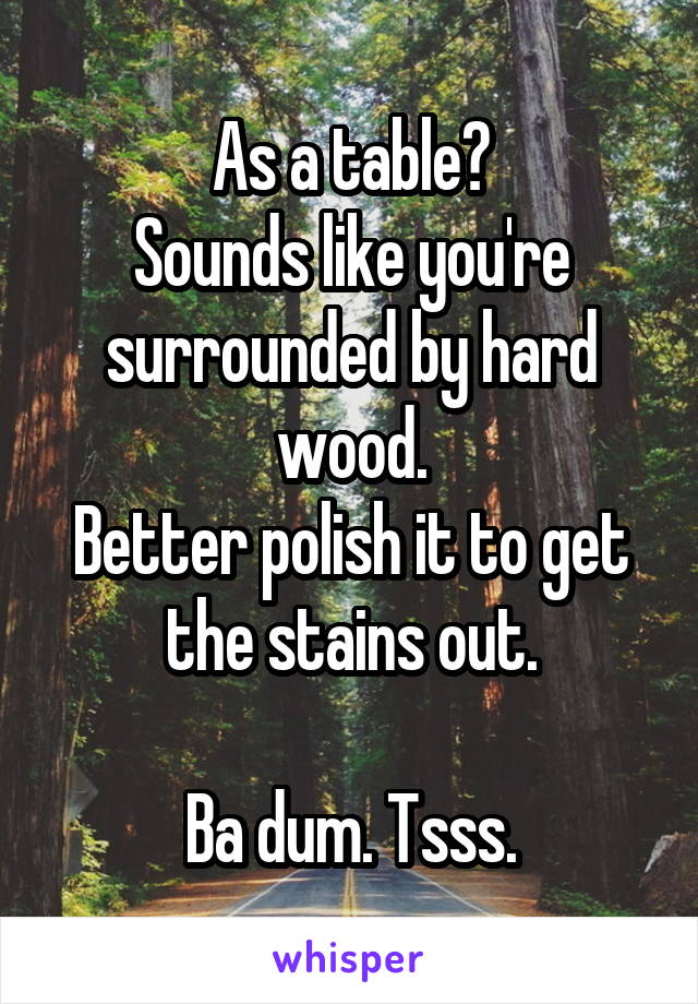 As a table?
Sounds like you're surrounded by hard wood.
Better polish it to get the stains out.

Ba dum. Tsss.