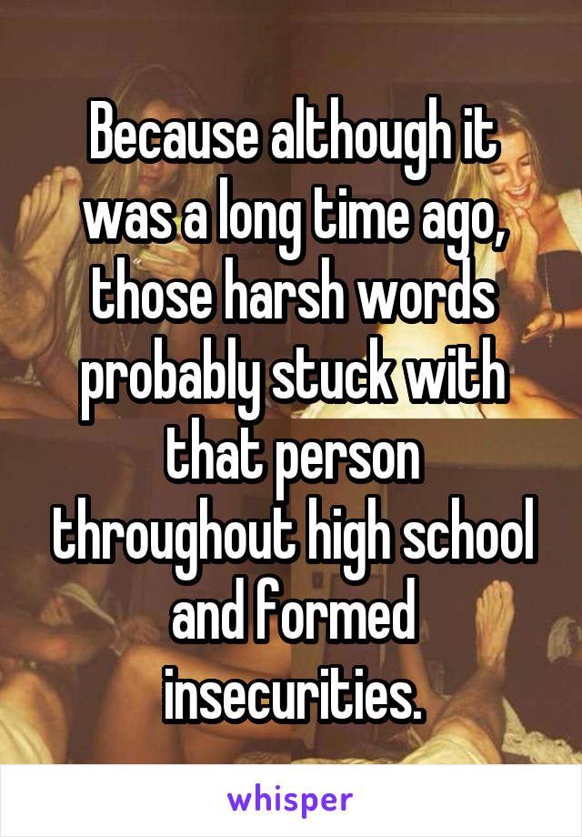 Because although it was a long time ago, those harsh words probably stuck with that person throughout high school and formed insecurities.