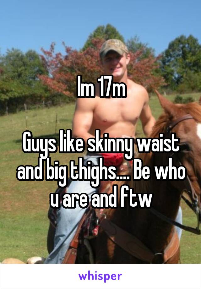 Im 17m

Guys like skinny waist and big thighs.... Be who u are and ftw