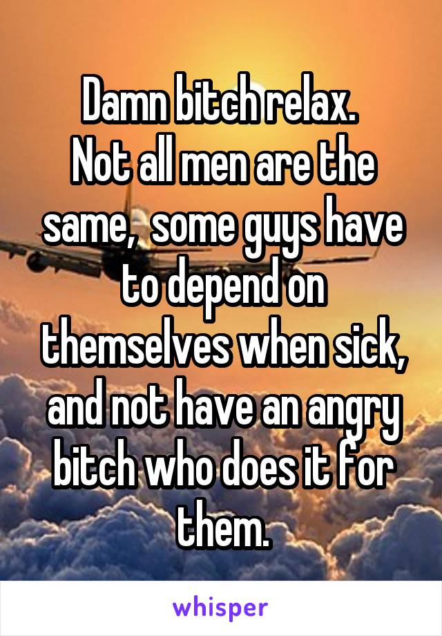 Damn bitch relax. 
Not all men are the same,  some guys have to depend on themselves when sick, and not have an angry bitch who does it for them.