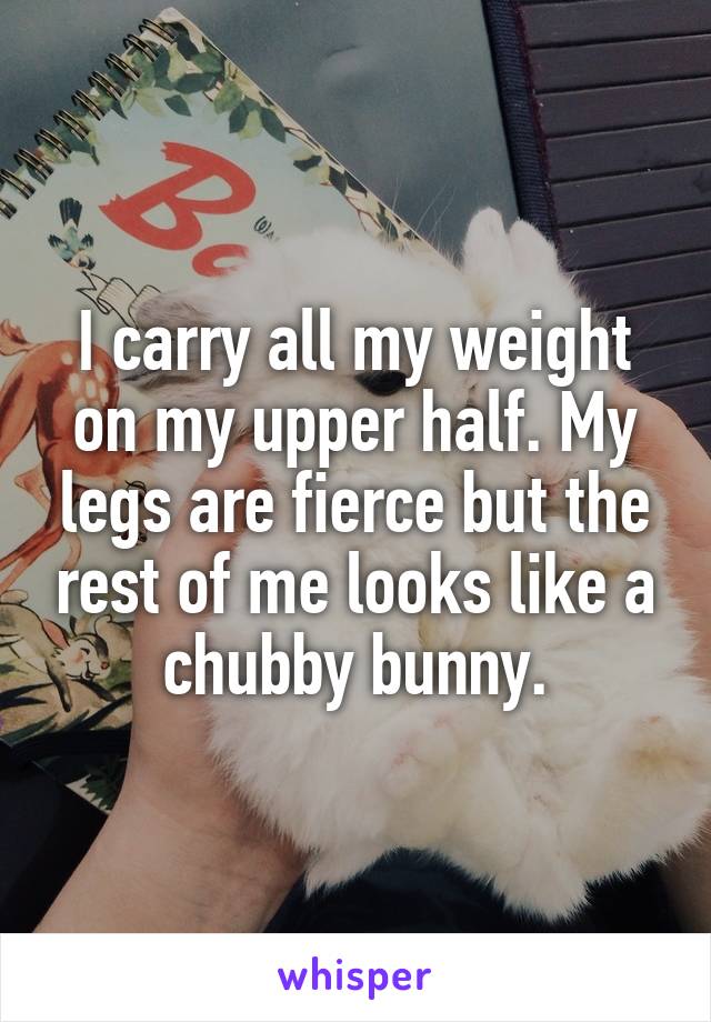 I carry all my weight on my upper half. My legs are fierce but the rest of me looks like a chubby bunny.