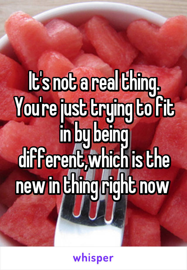 It's not a real thing. You're just trying to fit in by being different,which is the new in thing right now 