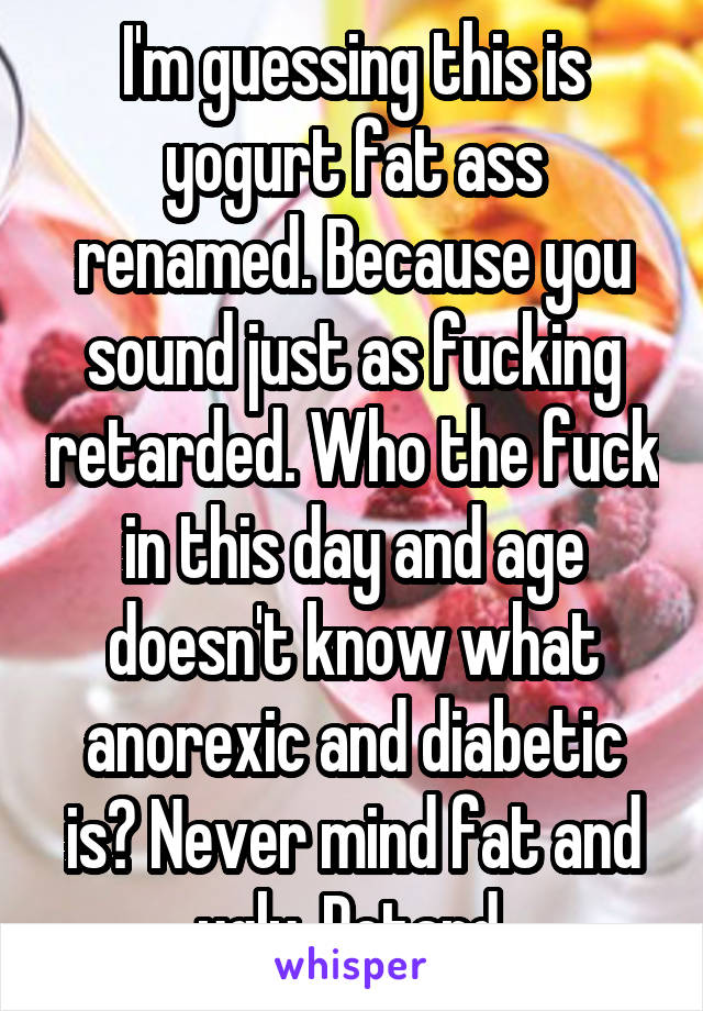 I'm guessing this is yogurt fat ass renamed. Because you sound just as fucking retarded. Who the fuck in this day and age doesn't know what anorexic and diabetic is? Never mind fat and ugly. Retard 